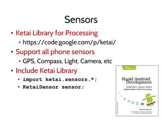 Sensors
▪ Ketai Library for Processing
▪ https://code.google.com/p/ketai/
▪ Support all phone sensors
▪ GPS, Compass, Light, Camera, etc
▪ Include Ketai Library
▪ import ketai.sensors.*;
▪ KetaiSensor sensor;
 