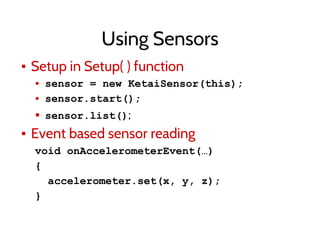 Using Sensors
▪ Setup in Setup( ) function
▪ sensor = new KetaiSensor(this);
▪ sensor.start();
▪ sensor.list();
▪ Event based sensor reading
void onAccelerometerEvent(…)
{
accelerometer.set(x, y, z);
}
 