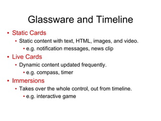 Glassware and Timeline
▪ Static Cards
▪ Static content with text, HTML, images, and video.
▪ e.g. notification messages, news clip
▪ Live Cards
▪ Dynamic content updated frequently.
▪ e.g. compass, timer
▪ Immersions
▪ Takes over the whole control, out from timeline.
▪ e.g. interactive game
 