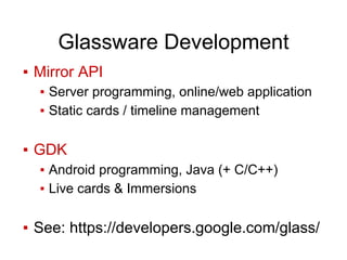 Glassware Development
▪ Mirror API
▪ Server programming, online/web application
▪ Static cards / timeline management
▪ GDK
▪ Android programming, Java (+ C/C++)
▪ Live cards & Immersions
▪ See: https://developers.google.com/glass/
 