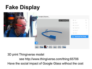 Fake Display
3D print Thingiverse model
see http://www.thingiverse.com/thing:65706
Have the social impact of Google Glass without the cost
 