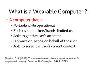 What is a Wearable Computer ?
▪ A computer that is:
▪ Portable while operational
▪ Enables hands-free/hands-limited use
▪ Able to get the user’s attention
▪ Is always on, acting on behalf of the user
▪ Able to sense the user’s current context
Rhodes, B. J. (1997). The wearable remembrance agent: A system for
augmented memory. Personal Technologies, 1(4), 218-224.
 