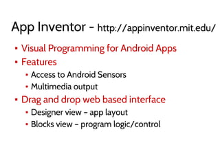App Inventor - http://appinventor.mit.edu/
▪ Visual Programming for Android Apps
▪ Features
▪ Access to Android Sensors
▪ Multimedia output
▪ Drag and drop web based interface
▪ Designer view – app layout
▪ Blocks view – program logic/control
 
