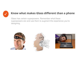✓ Know what makes Glass different than a phone
Glass has certain superpowers. Remember what these
superpowers are and use them to augment the experience you’re
designing.
 