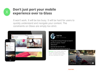 X
Don’t just port your mobile
experience over to Glass
It won’t work. It will be too busy. It will be hard for users to
quickly understand and navigate your content. The
constraints on Glass are simply too strict.
Bad idea. Even inverted, aside from
the need to properly format each
screen, the layout simply contains
too much information for Glass.
Good idea!
 