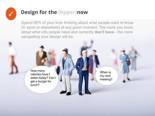 ✓ Design for the (hyper)now
When is
my next
meeting?
How many
calories have I
eaten today? Can I
get a burger for
lunch?
Spend 90% of your time thinking about what people want to know
(in sport or elsewhere) at any given moment. The more you know
about what info people need and currently don’t have - the more
compelling your design will be.
 