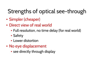 Strengths of optical see-through
▪ Simpler (cheaper)
▪ Direct view of real world
▪ Full resolution, no time delay (for real world)
▪ Safety
▪ Lower distortion
▪ No eye displacement
▪ see directly through display
 