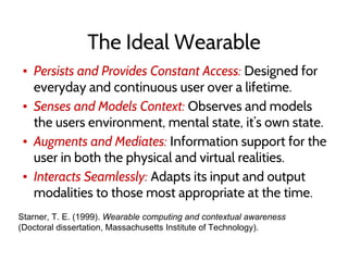 The Ideal Wearable
▪ Persists and Provides Constant Access: Designed for
everyday and continuous user over a lifetime.
▪ Senses and Models Context: Observes and models
the users environment, mental state, it’s own state.
▪ Augments and Mediates: Information support for the
user in both the physical and virtual realities.
▪ Interacts Seamlessly: Adapts its input and output
modalities to those most appropriate at the time.
Starner, T. E. (1999). Wearable computing and contextual awareness
(Doctoral dissertation, Massachusetts Institute of Technology).
 