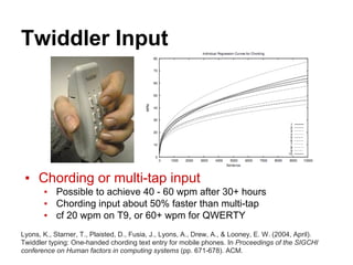 Twiddler Input
▪ Chording or multi-tap input
▪ Possible to achieve 40 - 60 wpm after 30+ hours
▪ Chording input about 50% faster than multi-tap
▪ cf 20 wpm on T9, or 60+ wpm for QWERTY
Lyons, K., Starner, T., Plaisted, D., Fusia, J., Lyons, A., Drew, A., & Looney, E. W. (2004, April).
Twiddler typing: One-handed chording text entry for mobile phones. In Proceedings of the SIGCHI
conference on Human factors in computing systems (pp. 671-678). ACM.
 