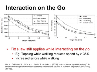 Interaction on the Go
▪ Fitt’s law still applies while interacting on the go
▪ Eg: Tapping while walking reduces speed by > 35%
▪ Increased errors while walking
Lin, M., Goldman, R., Price, K. J., Sears, A., & Jacko, J. (2007). How do people tap when walking? An
empirical investigation of nomadic data entry.International Journal of Human-Computer Studies, 65(9),
759-769.
 