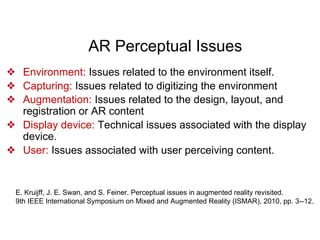 AR Perceptual Issues
❖ Environment: Issues related to the environment itself.
❖ Capturing: Issues related to digitizing the environment
❖ Augmentation: Issues related to the design, layout, and
registration or AR content
❖ Display device: Technical issues associated with the display
device.
❖ User: Issues associated with user perceiving content.
E. Kruijff, J. E. Swan, and S. Feiner. Perceptual issues in augmented reality revisited.
9th IEEE International Symposium on Mixed and Augmented Reality (ISMAR), 2010, pp. 3--12.
 