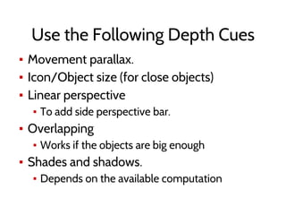 Use the Following Depth Cues
▪ Movement parallax.
▪ Icon/Object size (for close objects)
▪ Linear perspective
▪ To add side perspective bar.
▪ Overlapping
▪ Works if the objects are big enough
▪ Shades and shadows.
▪ Depends on the available computation
 