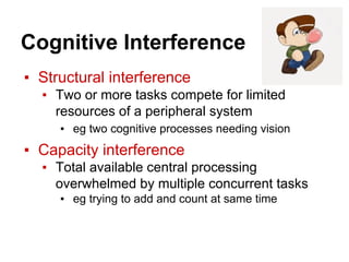 Cognitive Interference
▪ Structural interference
▪ Two or more tasks compete for limited
resources of a peripheral system
▪ eg two cognitive processes needing vision
▪ Capacity interference
▪ Total available central processing
overwhelmed by multiple concurrent tasks
▪ eg trying to add and count at same time
 