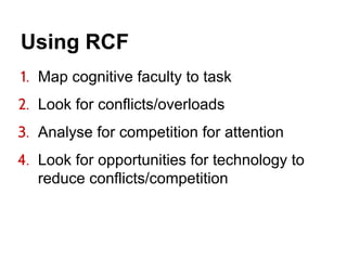 Using RCF
1. Map cognitive faculty to task
2. Look for conflicts/overloads
3. Analyse for competition for attention
4. Look for opportunities for technology to
reduce conflicts/competition
 