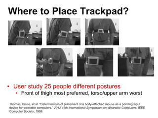 Where to Place Trackpad?
▪ User study 25 people different postures
▪ Front of thigh most preferred, torso/upper arm worst
Thomas, Bruce, et al. "Determination of placement of a body-attached mouse as a pointing input
device for wearable computers." 2012 16th International Symposium on Wearable Computers. IEEE
Computer Society, 1999.
 