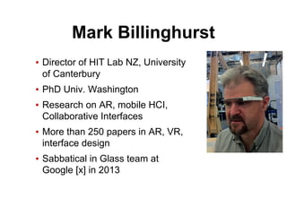 Mark Billinghurst
▪ Director of HIT Lab NZ, University
of Canterbury
▪ PhD Univ. Washington
▪ Research on AR, mobile HCI,
Collaborative Interfaces
▪ More than 250 papers in AR, VR,
interface design
▪ Sabbatical in Glass team at
Google [x] in 2013
 