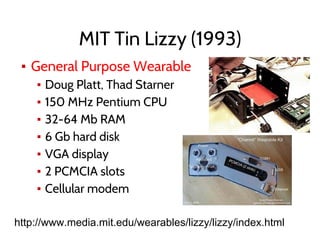 MIT Tin Lizzy (1993)
▪ General Purpose Wearable
▪ Doug Platt, Thad Starner
▪ 150 MHz Pentium CPU
▪ 32-64 Mb RAM
▪ 6 Gb hard disk
▪ VGA display
▪ 2 PCMCIA slots
▪ Cellular modem
http://www.media.mit.edu/wearables/lizzy/lizzy/index.html
 