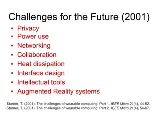 Challenges for the Future (2001)
▪ Privacy
▪ Power use
▪ Networking
▪ Collaboration
▪ Heat dissipation
▪ Interface design
▪ Intellectual tools
▪ Augmented Reality systems
Starner, T. (2001). The challenges of wearable computing: Part 1. IEEE Micro,21(4), 44-52.
Starner, T. (2001). The challenges of wearable computing: Part 2. IEEE Micro,21(4), 54-67.
 