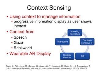 Context Sensing
▪ Using context to manage information
▪ progressive information display as user shows
interest
▪ Context from
▪ Speech
▪ Gaze
▪ Real world
▪ Wearable AR Display
Ajanki, A., Billinghurst, M., Gamper, H., Järvenpää, T., Kandemir, M., Kaski, S., ... & Tossavainen, T.
(2011). An augmented reality interface to contextual information. Virtual reality, 15(2-3), 161-173.
 