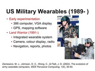 US Military Wearables (1989- )
▪ Early experimentation
▪ 386 computer, VGA display
▪ GPS, mapping software
▪ Land Warrior (1991-)
▪ Integrated wearable system
▪ Camera, colour display, radio
▪ Navigation, reports, photos
Zieniewicz, M. J., Johnson, D. C., Wong, C., & Flatt, J. D. (2002). The evolution of
army wearable computers. IEEE Pervasive Computing, 1(4), 30-40.
 