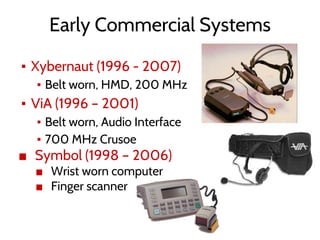 Early Commercial Systems
▪ Xybernaut (1996 - 2007)
▪ Belt worn, HMD, 200 MHz
▪ ViA (1996 – 2001)
▪ Belt worn, Audio Interface
▪ 700 MHz Crusoe
■ Symbol (1998 – 2006)
■ Wrist worn computer
■ Finger scanner
 