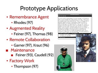 Prototype Applications
▪ Remembrance Agent
▪ Rhodes (97)
▪ Augmented Reality
▪ Feiner (97), Thomas (98)
▪ Remote Collaboration
▪ Garner (97), Kraut (96)
■ Maintenance
■ Feiner (93), Caudell (92)
▪ Factory Work
▪ Thompson (97)
 