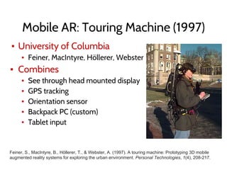 Mobile AR: Touring Machine (1997)
▪ University of Columbia
▪ Feiner, MacIntyre, Höllerer, Webster
▪ Combines
▪ See through head mounted display
▪ GPS tracking
▪ Orientation sensor
▪ Backpack PC (custom)
▪ Tablet input
Feiner, S., MacIntyre, B., Höllerer, T., & Webster, A. (1997). A touring machine: Prototyping 3D mobile
augmented reality systems for exploring the urban environment. Personal Technologies, 1(4), 208-217.
 