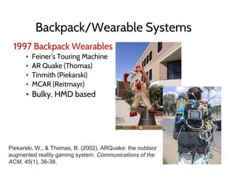 Backpack/Wearable Systems
1997 Backpack Wearables
▪ Feiner’s Touring Machine
▪ AR Quake (Thomas)
▪ Tinmith (Piekarski)
▪ MCAR (Reitmayr)
▪ Bulky, HMD based
Piekarski, W., & Thomas, B. (2002). ARQuake: the outdoor
augmented reality gaming system. Communications of the
ACM, 45(1), 36-38.
 