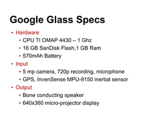 ▪ Hardware
▪ CPU TI OMAP 4430 – 1 Ghz
▪ 16 GB SanDisk Flash,1 GB Ram
▪ 570mAh Battery
▪ Input
▪ 5 mp camera, 720p recording, microphone
▪ GPS, InvenSense MPU-9150 inertial sensor
▪ Output
▪ Bone conducting speaker
▪ 640x360 micro-projector display
Google Glass Specs
 