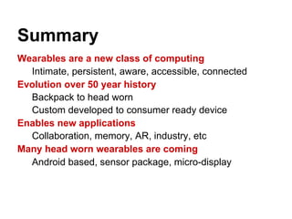 Summary
Wearables are a new class of computing
Intimate, persistent, aware, accessible, connected
Evolution over 50 year history
Backpack to head worn
Custom developed to consumer ready device
Enables new applications
Collaboration, memory, AR, industry, etc
Many head worn wearables are coming
Android based, sensor package, micro-display
 