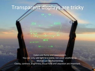 Transparent displays are tricky
Colors are funny and inconsistent.
You can only add light to a scene, not cover anything up.
Motion can be disorienting.
Clarity, contrast, brightness, visual field and attention are important.
 