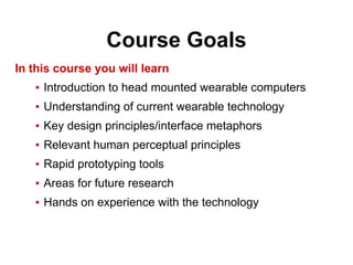Course Goals
In this course you will learn
▪ Introduction to head mounted wearable computers
▪ Understanding of current wearable technology
▪ Key design principles/interface metaphors
▪ Relevant human perceptual principles
▪ Rapid prototyping tools
▪ Areas for future research
▪ Hands on experience with the technology
 