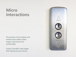 Micro
Interactions
The position of the display and
limited input ability makes
longer interactions less
comfortable.
Using it shouldn’t take longer
than taking out your phone.
 