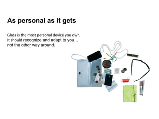 As personal as
it gets
Recognize and adapt to the
user… not the other way
around.
Glass is the most personal device you own. It
operates closer to your most valuable senses
and your environment, and it knows more about
both.
Glass should adapt, be personal and recognize
the wearer; be aware of what consists his
identity (physiology, memory, preferences,
environment) and connect to it.
As personal as it gets
Glass is the most personal device you own.
It should recognize and adapt to you…
not the other way around.
 