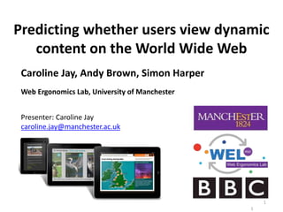 Predicting whether users view dynamic
content on the World Wide Web
Caroline Jay, Andy Brown, Simon Harper
Web Ergonomics Lab, University of Manchester
1
1
Presenter: Caroline Jay
caroline.jay@manchester.ac.uk
 