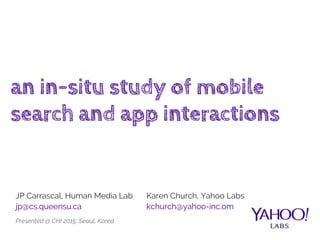 an in-situ study of mobile
search and app interactions
JP Carrascal, Human Media Lab
jp@cs.queensu.ca
Karen Church, Yahoo Labs
kchurch@yahoo-inc.om
Presented @ CHI 2015, Seoul, Korea
 