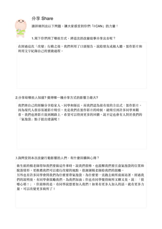 分享 Share
請詳細列出以下問題，讓⼤大家感受到你們「I CAN」的⼒力量！
1.寫下你們⽤用了哪些⽅方式，將這次的改變故事分享出去呢？
2.分享給哪些⼈人知道? 覺得哪⼀一種分享⽅方式的影響⼒力最⼤大?
3.詢問受到本次改變⾏行動影響的⼈人們，有什麼回饋與⼼心得？
在經過這次「改變」⾏行動之後，我們利⽤用了⼜⼝口頭報告、︑說給朋友或親⼈人聽、︑製作影⽚片和
利⽤用⽂文字紀錄⾃自⼰己的實踐過程。︒
我們將⾃自⼰己的經驗分享給家⼈人、︑同學和師長。︒⽽而我們認為最有效的⽅方法式：製作影⽚片。︒
因為現代⼈人很容易被影⽚片吸引，光是我們在製作影⽚片的時候，就吸引到許多同學來觀
看，我們也將影⽚片放到網路上，希望可以得到更多的回饋，說不定也會有⼈人對於我們的
「氣泡袋」點⼦子提出建議呢！
衛⽣生組的楊⽼老師得知我們要做這件事時，說我們很棒，也提醒我們要注意氣泡袋的位置和
脫落情形，更推薦我們可以進⾏行改變的地點，很謝謝楊⽼老師給我們的⿎鼓勵。︒
另外也有許多同學會問我們為什麼要帶氣泡袋、︑為什麼要⼀一直跑去廁所前⾯面站著，經過我
們的說明後，有同學會⿎鼓勵我們、︑為我們加油︔；但也有同學覺得廁所又髒又臭，說：「很
噁⼼心耶！」，但最棒的是，有同學說想要加入我們！如果有更多⼈人加入的話，就有更多⼒力
量，可以改變更多廁所了！
 