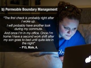 b) Permeable Boundary Management
“The ﬁrst check is probably right after
I woke up. 
I will probably have another look
during my commute. 
And once I'm in my ofﬁce. Once I’m
home I have a second work shift after
my son goes to bed until quite late in
the night” 
– P15, Male, A.
 