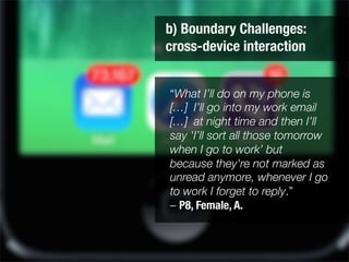 b) Boundary Challenges: "
cross-device interaction
“What I’ll do on my phone is
[…] I’ll go into my work email
[…] at night time and then I’ll
say 'I’ll sort all those tomorrow
when I go to work’ but
because they're not marked as
unread anymore, whenever I go
to work I forget to reply.” 
– P8, Female, A.
 