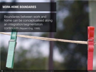 Boundaries between work and
home can be conceptualised along
an integration/segmentation
continuum (Nippert-Eng, 1996).
WORK-HOME BOUNDARIES
Photo by procsilas - Creative Commons Attribution License https://www.flickr.com/photos/47207654@N00	
  
 