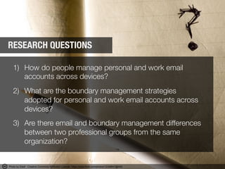 1)  How do people manage personal and work email
accounts across devices?
2)  What are the boundary management strategies
adopted for personal and work email accounts across
devices?"

3)  Are there email and boundary management differences
between two professional groups from the same
organization?
RESEARCH QUESTIONS
Photo by Eleaf - Creative Commons Attribution License https://www.flickr.com/photos/12348847@N00	
  
 