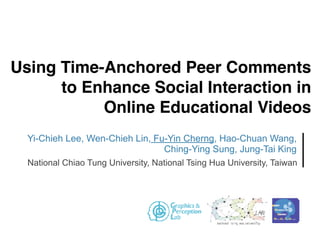 Using Time-Anchored Peer Comments
to Enhance Social Interaction in
Online Educational Videos
Yi-Chieh Lee, Wen-Chieh Lin, Fu-Yin Cherng, Hao-Chuan Wang,
Ching-Ying Sung, Jung-Tai King
National Chiao Tung University, National Tsing Hua University, Taiwan
 