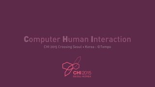 Computer Human Interaction
CHI 2015 Crossing Seoul • Korea : ©Tempo
 