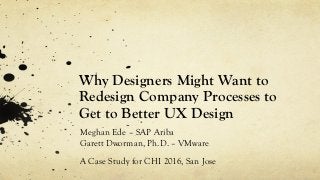 Why Designers Might Want to
Redesign Company Processes to
Get to Better UX Design
Meghan Ede – SAP Ariba
Garett Dworman, Ph.D. – VMware
A Case Study for CHI 2016, San Jose
 