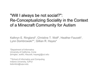 "Will I always be not social?":
Re-Conceptualizing Sociality in the Context
of a Minecraft Community for Autism
Kathryn E. Ringland*, Christine T. Wolf*, Heather Faucett*,
Lynn Dombrowski**, Gillian R. Hayes*
*Department of Informatics
University of California, Irvine
{kringlan, wolfct, hfaucett, hayesg}@uci.edu
**School of Informatics and Computing
Indiana University, IUPUI
lsdombro@iupui.edu
 