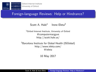 Foreign-language Reviews: Help or Hindrance?
Scott A. Hale1 Irene Eleta2
1Oxford Internet Institute, University of Oxford
@computermacgyve
http://scott.hale.us/
2
Barcelona Institute for Global Health (ISGlobal)
http://www.ieleta.com/
@ieleta
10 May 2017
Scott A. Hale & Irene Eleta Foreign-language Reviews: Help or Hindrance?
 