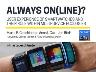 USER EXPERIENCE OF SMARTWATCHES AND
THEIR ROLE WITHIN MULTI-DEVICE ECOLOGIES
ALWAYS ON(LINE)?
Marta E. Cecchinato1, Anna L Cox1, Jon Bird2
1University College London & 2City University London
@martacecchinato
 