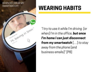 WEARING HABITS
“I try to use it while I'm driving [or
when] I'm in the office, but once
I'm home I can just disconnect
from my smartwatch […] to stay
away from the phone [and
business emails]” [P8]
WHEN DO I WEAR MY
SMARTWATCH?
 