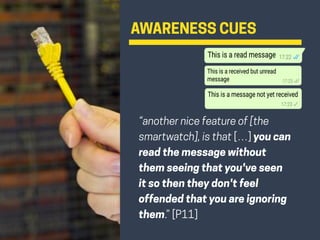 AWARENESS CUES
“another nice feature of [the
smartwatch], is that […] you can
read the message without
them seeing that you've seen
it so then they don't feel
offended that you are ignoring
them.” [P11]
 