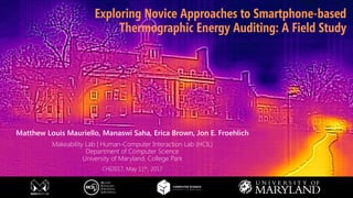 makeability lab
Matthew Louis Mauriello, Manaswi Saha, Erica Brown, Jon E. Froehlich
Makeability Lab | Human-Computer Interaction Lab (HCIL)
Department of Computer Science
University of Maryland, College Park
CHI2017, May 11th, 2017
Exploring Novice Approaches to Smartphone-based
Thermographic Energy Auditing: A Field Study
 